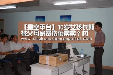 【星空平台】10岁女孩长期被父母家暴伤痕累累?村支书:并未虐待(图1) 星空真人